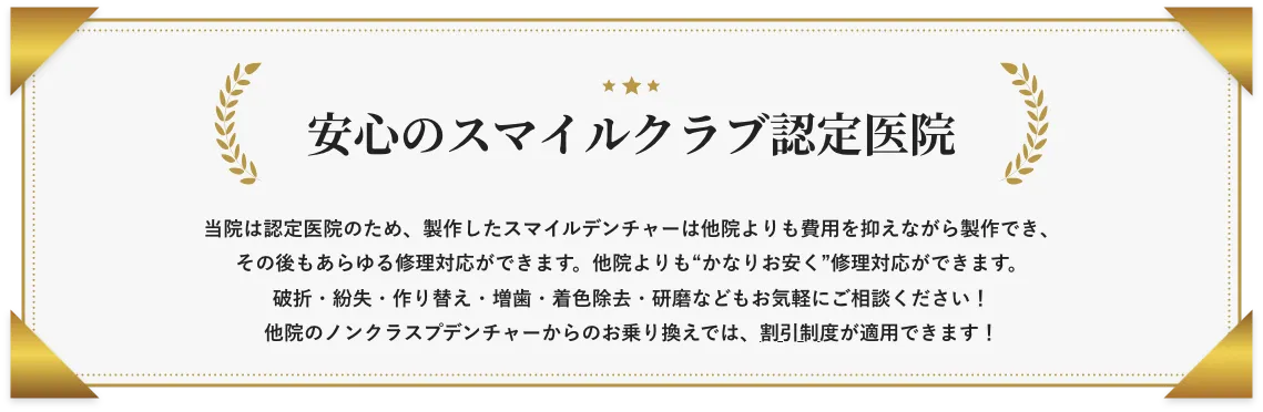 和光市　歯医者　和光市デンタルオフィス　安⼼のスマイルクラブ認定医院 当院は認定医院のため、製作したスマイルデンチャーは他院よりも費用を抑えながら製作でき、その後もあらゆる修理対応ができます。破折・紛失・作り替え・増⻭・着⾊除去・研磨などもお気軽にご相談ください！  他院のノンクラスプデンチャーからのお乗り換えでは、割引制度が適⽤できます！